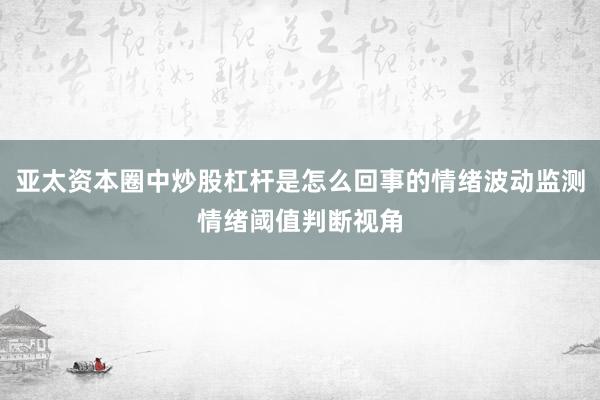 亚太资本圈中炒股杠杆是怎么回事的情绪波动监测情绪阈值判断视角