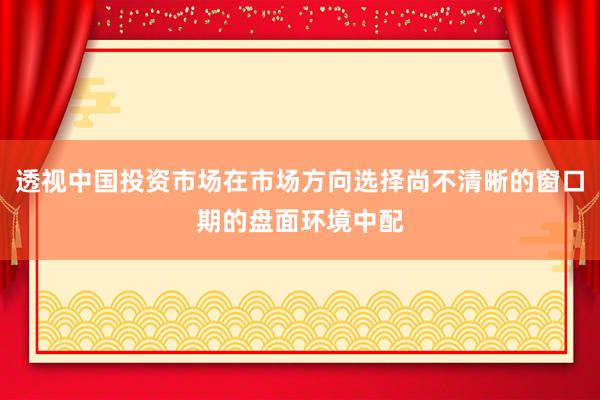 透视中国投资市场在市场方向选择尚不清晰的窗口期的盘面环境中配