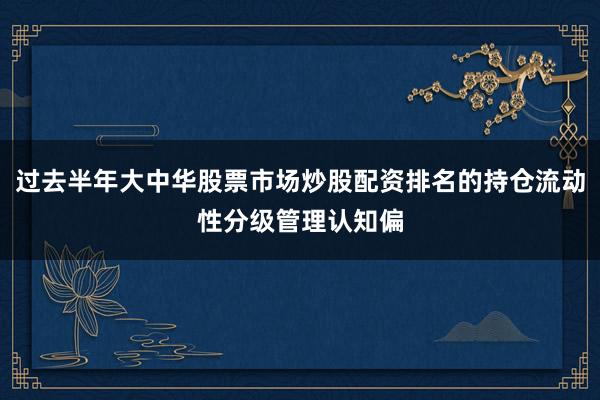 过去半年大中华股票市场炒股配资排名的持仓流动性分级管理认知偏