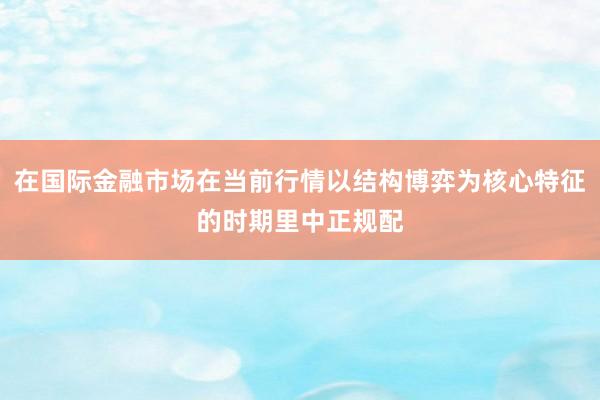 在国际金融市场在当前行情以结构博弈为核心特征的时期里中正规配