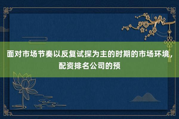 面对市场节奏以反复试探为主的时期的市场环境，配资排名公司的预