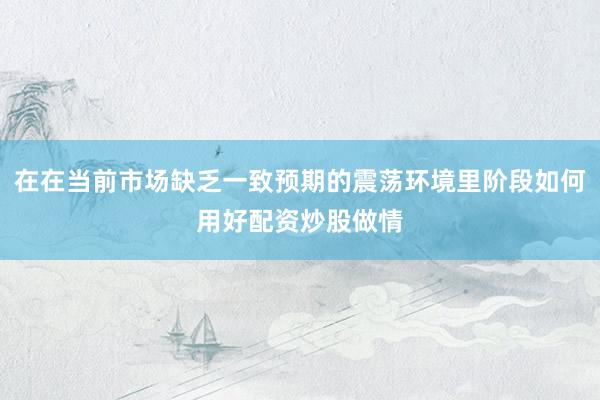 在在当前市场缺乏一致预期的震荡环境里阶段如何用好配资炒股做情