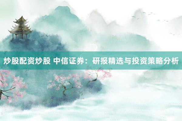 炒股配资炒股 中信证券：研报精选与投资策略分析