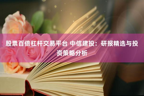 股票百倍杠杆交易平台 中信建投：研报精选与投资策略分析