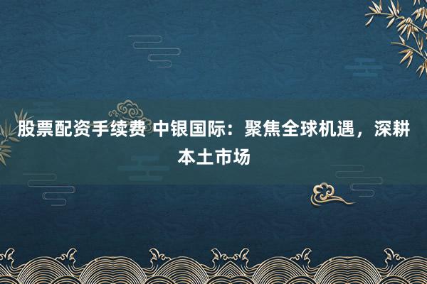 股票配资手续费 中银国际：聚焦全球机遇，深耕本土市场
