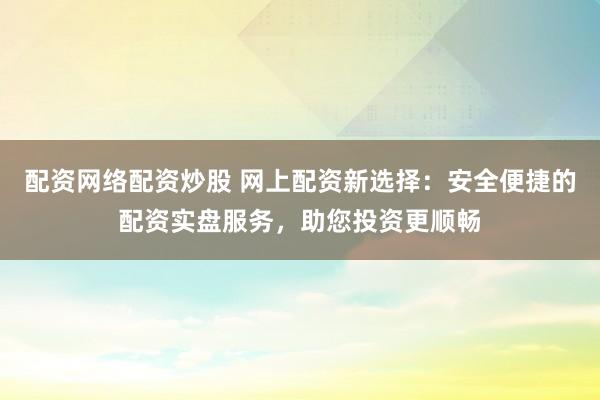 配资网络配资炒股 网上配资新选择：安全便捷的配资实盘服务，助您投资更顺畅