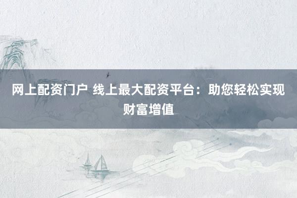 网上配资门户 线上最大配资平台：助您轻松实现财富增值