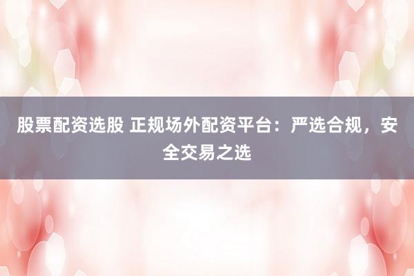 股票配资选股 正规场外配资平台：严选合规，安全交易之选