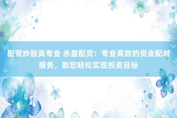 配资炒股真专业 赤盈配资：专业高效的资金配对服务，助您轻松实现投资目标