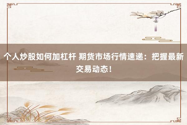 个人炒股如何加杠杆 期货市场行情速递：把握最新交易动态！