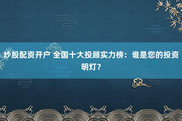炒股配资开户 全国十大投顾实力榜：谁是您的投资明灯？