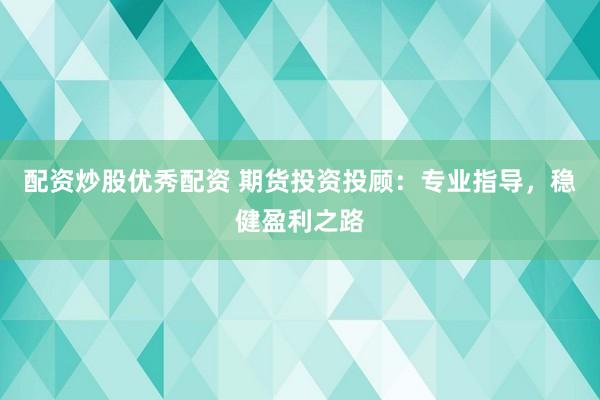配资炒股优秀配资 期货投资投顾：专业指导，稳健盈利之路