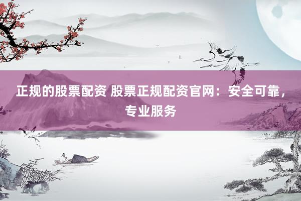 正规的股票配资 股票正规配资官网：安全可靠，专业服务