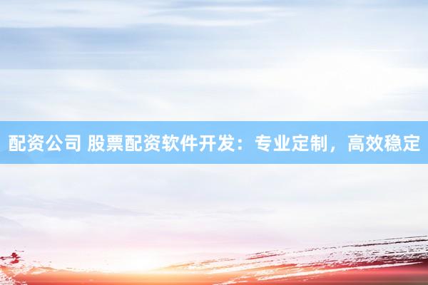 配资公司 股票配资软件开发：专业定制，高效稳定