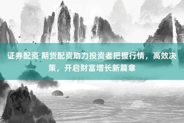 证券配资 期货配资助力投资者把握行情，高效决策，开启财富增长新篇章