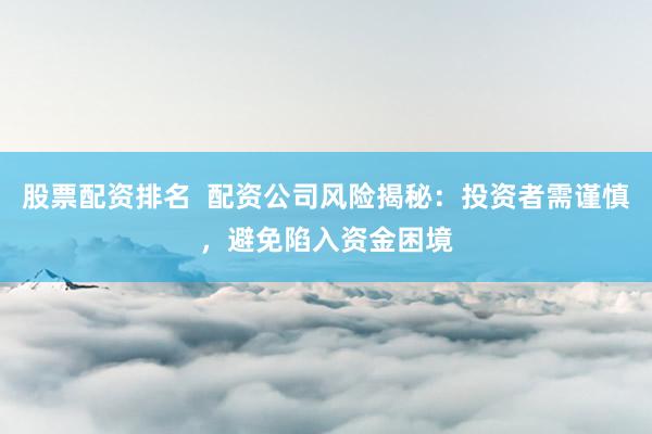 股票配资排名  配资公司风险揭秘：投资者需谨慎，避免陷入资金困境