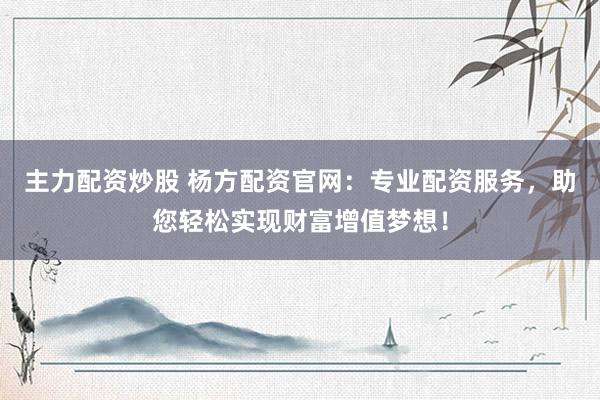 主力配资炒股 杨方配资官网：专业配资服务，助您轻松实现财富增值梦想！