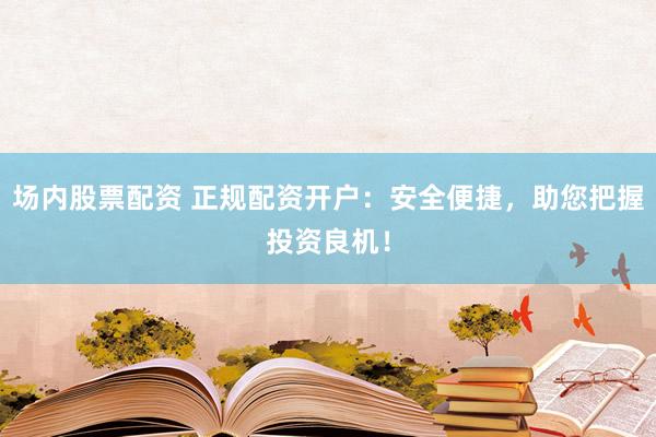 场内股票配资 正规配资开户：安全便捷，助您把握投资良机！
