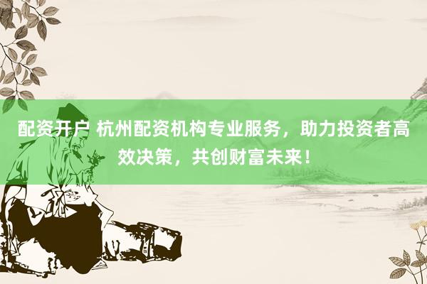 配资开户 杭州配资机构专业服务,助力投资者高效决策,共创财富未来!