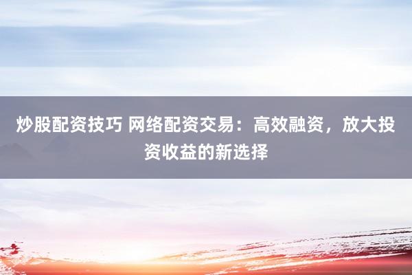 炒股配资技巧 网络配资交易：高效融资，放大投资收益的新选择