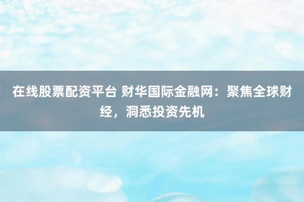 在线股票配资平台 财华国际金融网：聚焦全球财经，洞悉投资先机