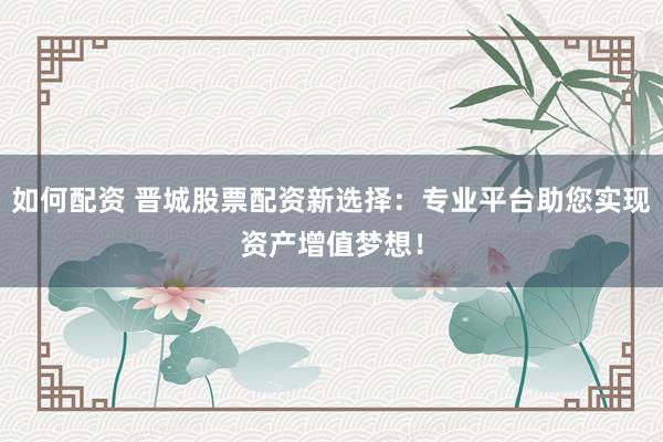 如何配资 晋城股票配资新选择：专业平台助您实现资产增值梦想！