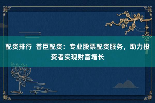 配资排行  普臣配资：专业股票配资服务，助力投资者实现财富增长