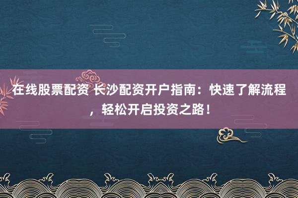 在线股票配资 长沙配资开户指南：快速了解流程，轻松开启投资之路！