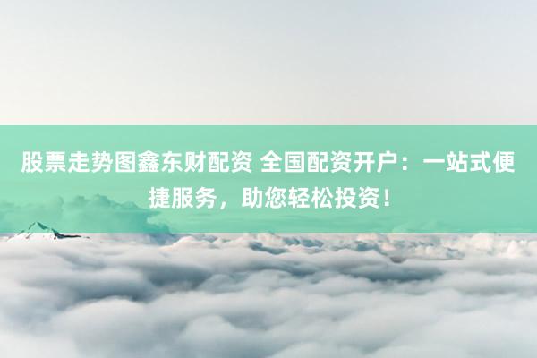 股票走势图鑫东财配资 全国配资开户：一站式便捷服务，助您轻松投资！