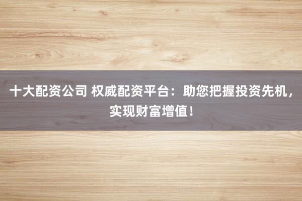 十大配资公司 权威配资平台：助您把握投资先机，实现财富增值！