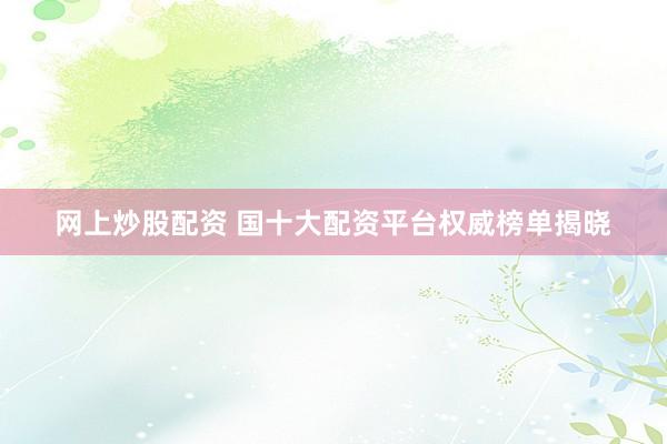 网上炒股配资 国十大配资平台权威榜单揭晓