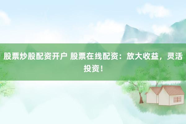 股票炒股配资开户 股票在线配资：放大收益，灵活投资！