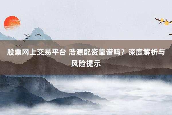 股票网上交易平台 浩源配资靠谱吗？深度解析与风险提示