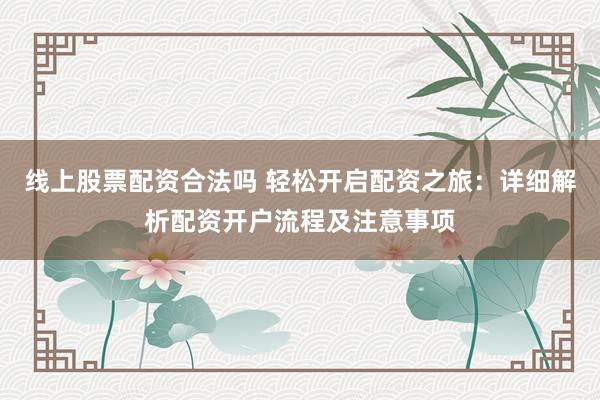 线上股票配资合法吗 轻松开启配资之旅：详细解析配资开户流程及注意事项