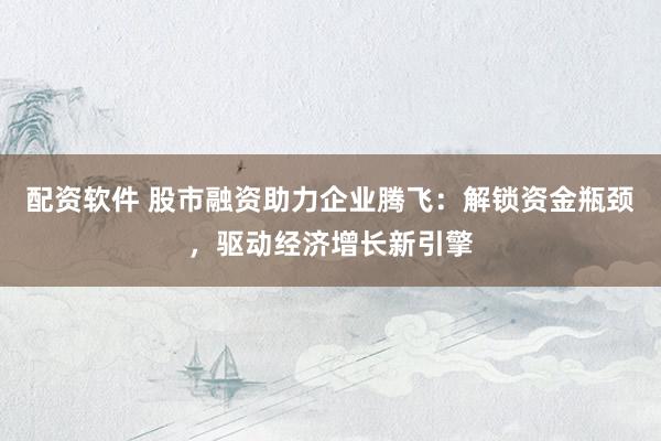 配资软件 股市融资助力企业腾飞：解锁资金瓶颈，驱动经济增长新引擎