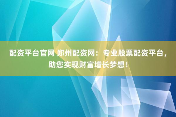 配资平台官网 郑州配资网：专业股票配资平台，助您实现财富增长梦想！