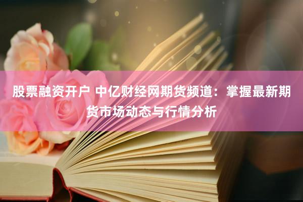 股票融资开户 中亿财经网期货频道：掌握最新期货市场动态与行情分析