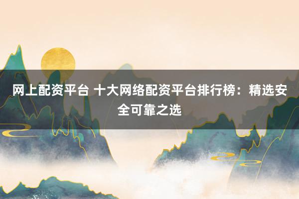 网上配资平台 十大网络配资平台排行榜：精选安全可靠之选