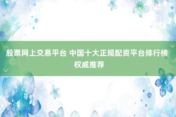 股票网上交易平台 中国十大正规配资平台排行榜  权威推荐