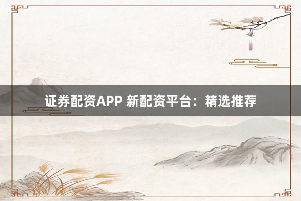 证券配资APP 新配资平台：精选推荐