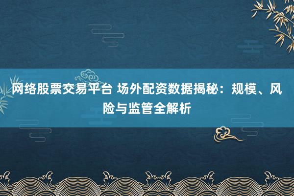 网络股票交易平台 场外配资数据揭秘：规模、风险与监管全解析