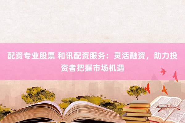 配资专业股票 和讯配资服务：灵活融资，助力投资者把握市场机遇