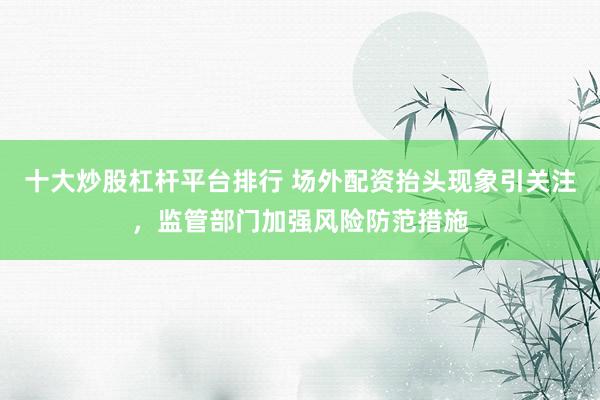 十大炒股杠杆平台排行 场外配资抬头现象引关注，监管部门加强风险防范措施