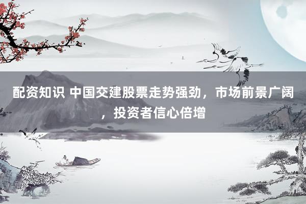 配资知识 中国交建股票走势强劲，市场前景广阔，投资者信心倍增