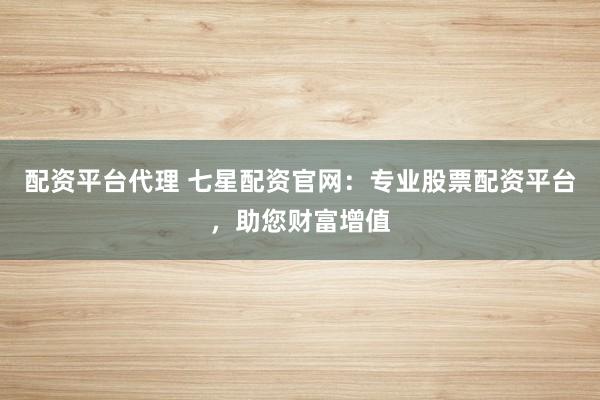 配资平台代理 七星配资官网:专业股票配资平台,助您财富增值