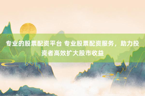 专业的股票配资平台 专业股票配资服务，助力投资者高效扩大股市收益