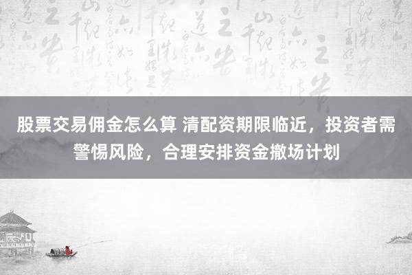 股票交易佣金怎么算 清配资期限临近，投资者需警惕风险，合理安排资金撤场计划