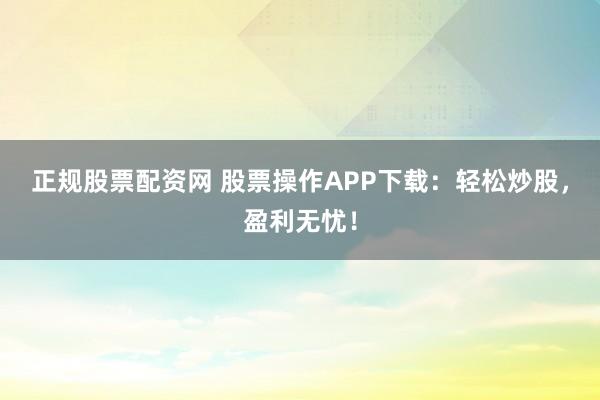 正规股票配资网 股票操作APP下载：轻松炒股，盈利无忧！