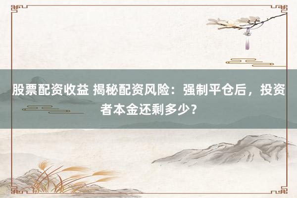 股票配资收益 揭秘配资风险：强制平仓后，投资者本金还剩多少？