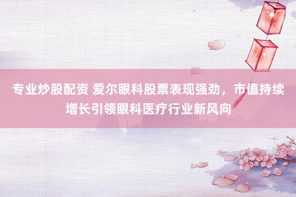 专业炒股配资 爱尔眼科股票表现强劲，市值持续增长引领眼科医疗行业新风向